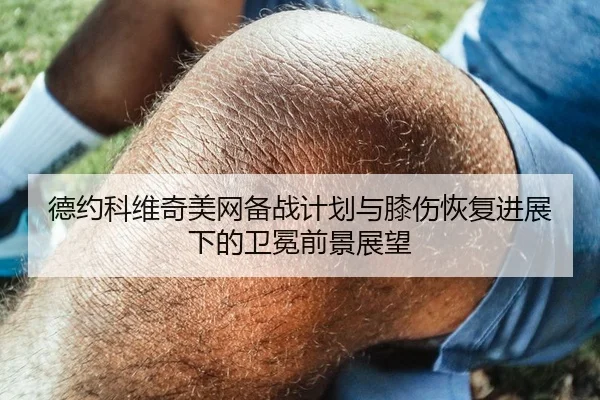 德约科维奇美网备战计划与膝伤恢复进展下的卫冕前景展望
