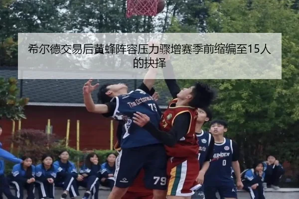 希尔德交易后黄蜂阵容压力骤增赛季前缩编至15人的抉择